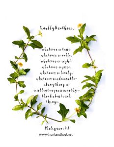 Free scripture printables Finally brothers, whatever is true, whatever is noble, whatever is right, whatever is pure, whatever is lovely, whatever is admirable- if anything is excellent or praiseworthy- think about such things. Phillipians 4:8
